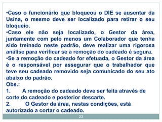 23
•Caso o funcionário que bloqueou o DIE se ausentar da
Usina, o mesmo deve ser localizado para retirar o seu
bloqueio.
•Caso ele não seja localizado, o Gestor da área,
juntamente com pelo menos um Colaborador que tenha
sido treinado neste padrão, deve realizar uma rigorosa
análise para verificar se a remoção do cadeado é segura.
•Se a remoção do cadeado for efetuada, o Gestor da área
é o responsável por assegurar que o trabalhador que
teve seu cadeado removido seja comunicado do seu ato
abaixo do padrão.
Obs.:
1. A remoção do cadeado deve ser feita através de
corte do cadeado e posterior descarte.
2. O Gestor da área, nestas condições, está
autorizado a cortar o cadeado.
 