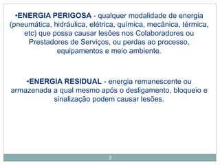 3
•ENERGIA PERIGOSA - qualquer modalidade de energia
(pneumática, hidráulica, elétrica, química, mecânica, térmica,
etc) que possa causar lesões nos Colaboradores ou
Prestadores de Serviços, ou perdas ao processo,
equipamentos e meio ambiente.
•ENERGIA RESIDUAL - energia remanescente ou
armazenada a qual mesmo após o desligamento, bloqueio e
sinalização podem causar lesões.
 