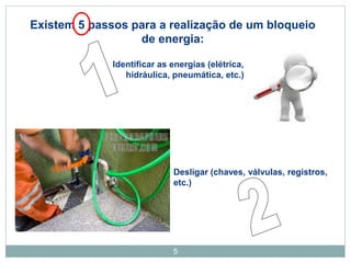 5
Existem 5 passos para a realização de um bloqueio
de energia:
Identificar as energias (elétrica,
hidráulica, pneumática, etc.)
Desligar (chaves, válvulas, registros,
etc.)
 