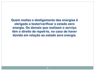 9
Quem realiza o desligamento das energias é
obrigado a testar/verificar o estado zero
energia. Os demais que realizam o serviço
têm o direito de repeti-lo, no caso de haver
dúvida em relação ao estado zero energia.
 