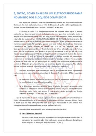E, ENTÃO, COMO ANALISAR UM ELETROCARDIOGRAMA
NO ÂMBITO DOS BLOQUEIOS COMPLETOS?
        Ora, agora que sabemos a base das alterações relacionadas aos Bloqueios Completos e
Divisionais fica mais fácil analisarmos os ECGs de Bloqueios. E qual é a diferença básica entre
analisar um ECG de Bloqueio e um com outra patologia? NENHUMA.

        A Análise de todo ECG, independentemente da suspeita, deve seguir o mesmo
protocolo que deve ser padronizado individualmente, mas que deve contemplar todas as
porções do traçado eletrocardiográfico. Por isso, analisar eixo, freqüência, ritmo, a morfologia
e duração das ondas (...)( ver MÓDULO ANÁLISE DE ECG NO REPOUSO). Lembre-se: uma das
maiores causas de erros na interpretação eletrocardiográfica é sair buscando alterações de
maneira desorganizada. Por exemplo, quando você está na Sala de Parada da Emergência
Cardiológica de algum hospital ao chegar um ECG de um paciente você sair
‘desesperadamente’ procurando um Desnivelamento do ST ou alterações da onda T. Isso
gerará erros e, muitas vezes, uma sensação de que ‘não sei de nada’ a cada vez que o ECG não
mostrar o que você deseja ver. O Eletrocardiograma, assim como a grande maioria dos Exames
Complementares, é fácil de analisar e interpretar: é apenas questão de treinamento,
persistência e, obviamente, conhecimento básico sobre a fisiologia cardíaca. Por isso, repito:
se ainda não está claro em sua mente como é a dinâmica de Despolarização/Repolarização
normal do Miocárdio procure um livro e leia e releia o quanto for necessário. Não adianta
decorar ou tentar entender o patológico sem saber o mínimo do fisiológico.

       Voltando ao assunto, duas informações básicas que podem ser vistas rapidamente
excluem de pronto a presença de qualquer tipo de Bloqueio. A primeira é o QRS e a segunda o
Eixo:

    1) Se ele estiver estreito (menor que 0,11 ou 0,12, varia de acordo com a referência) não
       há possibilidade de haver bloqueio completo.

    2) Se o QRS estiver estreito o próximo passo é calcular de maneira grosseira o eixo
       cardíaco. Se este estiver entre 0° e 90° ( positivo em DI e aVF) não teremos bloqueios
       divisionais, pois, como visto acima, é característico dessas entidades os desvios
       extremos de eixo ( > - 45° no BDAS e > 120° no BDPI).

     Isso é importante de saber porque a grande maioria dos traçados em ambulatórios de
clínica médica os ECGs não terão morfologias de Bloqueios e, por isso, apenas o QRS e o Eixo já
te dizem que eles não estão presentes sem que haja a necessidade de uma análise mais
minuciosa das morfologias das Ondas, ou seja, você ganha tempo.

       Contudo, pode ser que os dois itens acima apresentem alteração:

       1) Se o QRS estiver alargado?

            Quando o QRS estiver alargado de imediato sua atenção deve ser voltada para as
            derivações ‘pré-cordiais’: V1 a V6 e você deverá pensar em Bloqueio Completo de
            Ramo. Esqueça as derivações do plano frontal ( DI,DII ...).
 