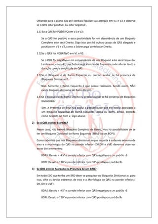 Olhando para o plano das pré-cordiais focalize sua atenção em V1 e V2 e observe
   se o QRS está ‘positivo’ ou esta ‘negativo’.

   1.1) Se o QRS for POSITIVO em V1 e V2:

       Se o QRS for positivo e essa positividade for em decorrência de um Bloqueio
       Completo este será Direito. Digo isso pois há outras causas de QRS alargado e
       positivo em V1 e V2, como a Sobrecarga Ventricular Direita.

   1.2)Se o QRS for NEGATIVO em V1 e V2:

       Se o QRS for negativo e em conseqüência de um Bloqueio este será Esquerdo.
       Lembre-se, contudo, que Sobrecarga Ventricular Esquerda pode alterar tanto a
       duração como a amplitude do QRS.

   1.3)Se o Bloqueio é de Ramo Esquerdo eu preciso avaliar se há presença de
       Bloqueios Divisionais?

       Não. Somente o Ramo Esquerdo é que possui fascículos. Sendo assim, NÃO
       existe bloqueio divisional do Ramo Direito.

   1.4)Se o Bloqueio é do Ramo Direito eu preciso avaliar se há presença de Bloqueios
       Divisionais?

       Sim. A Presença de BRD não exclui a possibilidade que ele esteja associado a
       um Bloqueio Divisional do Ramo Esquerdo (BDAS ou BDPI). Então, proceda
       como descrito no item 2, logo abaixo

2) Se o QRS estiver Estreito?

   Nesse caso, não haverá Bloqueio Completo de Ramo, mas há possibilidade de se
   ter um Bloqueio Divisional do Ramo Esquerdo (BDAS ou um BDPI).

   Como sabemos que nos Bloqueios divisionais o que importa é o desvio extremo de
   eixo e a morfologia do QRS na parede inferior (DII,DIII e aVF) devemos observar
   esses dois elementos:

       BDAS: Desvio > -45° e parede inferior com QRS negativos e cm padrão rS

       BDPI: Desvio > 120° e parede inferior com QRS positivos e padrão Rs

3) Se QRS estiver Alargado na Presença de um BRD?

   Em todo ECG que tenha um BRD deve-se pesquisar os Bloqueios Divisionais e, para
   isso, olhe os devios extremos de eixo e a Morfologia do QRS na parede inferios (
   DII, DIII e aVF):

       BDAS: Desvio > -45° e parede inferior com QRS negativos e cm padrão rS

       BDPI: Desvio > 120° e parede inferior com QRS positivos e padrão Rs
 