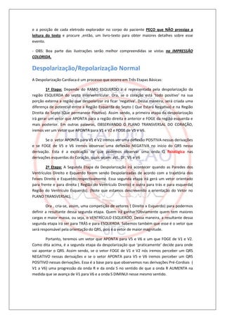 e a posição de cada eletrodo explorador no corpo do paciente PEÇO que NÃO prossiga a
leitura do texto e procure ,então, um livro-texto para obter maiores detalhes sobre esse
evento.

- OBS: Boa parte das ilustrações serão melhor compreendidas se vistas na IMPRESSÃO
COLORIDA.

Despolarização/Repolarização Normal
A Despolarização Cardíaca é um processo que ocorre em Três Etapas Básicas:

        1ª Etapa: Depende do RAMO ESQUERDO e é representada pela despolarização da
região ESQUERDA do septo interventricular. Ora, se o coração está ‘todo positivo’ na sua
porção externa a região que despolarizar irá ficar ‘negativa’. Dessa maneira, será criada uma
diferença de potencial entre a Região Esquerda do Septo ( Que Estará Negativa) e na Região
Direita do Septo (Que permanece Positiva). Assim sendo, a primeira etapa da despolarização
irá gerar um vetor que APONTA para a região direita e anterior e FOGE da região esquerda e
mais posterior. Em outras palavras, OBSERVANDO O PLANO TRANSVERSAL DO CORAÇÃO,
iremos ver um Vetor que APONTA para V1 e V2 e FOGE de V5 e V6.

        Se o vetor APONTA para V1 e V2 iremos ver uma deflexão POSITIVA nessas derivações
e se FOGE de V5 e V6 iremos observar uma deflexão NEGATIVA no início do QRS nessa
derivação. Esta é a explicação de que podemos observar uma onda Q fisiológica nas
derivações esquerdas do Coração, quais sejam: aVL, DI , V5 e V6

        2ª Etapa: A Segunda Etapa da Despolarização irá acontecer quando as Paredes dos
Ventrículos Direito e Esquerdo forem sendo Despolarizadas de acordo com a trajetória dos
Feixes Direito e Esquerdo,respectivamente. Essa segunda etapa irá gerá um vetor orientado
para frente e para direita ( Região do Ventrículo Direito) e outra para trás e para esquerda(
Região do Ventrículo Esquerdo). (Note que estamos descrevendo a orientação do Vetor no
PLANO TRANSVERSAL).

        Ora , cria-se, assim, uma competição de vetores ( Direito x Esquerdo) para podermos
definir a resultante dessa segunda etapa. Quem irá ganhar?Obviamente quem tem maiores
cargas e maior massa, ou seja, o VENTRÍCULO ESQUERDO. Dessa maneira, a resultante dessa
segunda etapa irá ser para TRÁS e para ESQUERDA. Sabemos também que esse é o vetor que
será responsável pela orientação do QRS, pois é o vetor de maior magnitude.

       Portanto, teremos um vetor que APONTA para V5 e V6 e um que FOGE de V1 e V2.
Como dita acima, é a segunda etapa da despolarização que ‘praticamente’ decide para onde
vai apontar o QRS. Assim sendo, se o vetor FOGE de V1 e V2 nós iremos perceber um QRS
NEGATIVO nessas derivações e se o vetor APONTA para V5 e V6 iremos perceber um QRS
POSITIVO nessas derivações. Essa é a base para que observemos nas derivações Pré-Cordiais (
V1 a V6) uma progressão da onda R e da onda S no sentido de que a onda R AUMENTA na
medida que se avança de V1 para V6 e a onda S DIMINUI nesse mesmo sentido.
 