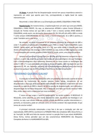 3ª Etapa: A porção final da Despolarização normal tem pouca importância vetorial e
representa um vetor que aponta para trás, correspondendo a região basal do septo
interventricular.

       Resumindo: o Vetor QRS tem a sua Orientação para BAIXO, ESQUERDA E PARA TRÁS.

        Repolarização: De maneira breve, a repolarização terá um vetor que será para BAIXO,
ESQUERDA e PARA FRENTE. Ou seja, se observarmos APENAS o plano Frontal (Olhando o
Coração de Frente) iremos ver que QRS e onda T tem o mesmo sentido (PARA BAIXO E
ESQUERDA), sendo assim, nas derivações desse plano (DI, DII, DIII,aVF,aVL,aVR) o QRS e a onda
T serão sempre CONCORDANTES, ou seja, terão a mesma orientação. Se o QRS é positivo, a
onda T também será e vice-versa.

         No entanto, no plano transversal há um pequena diferença da orientação do QRS e
onda T. O primeiro é voltado para ESQUERDA e para TRÁS e a onda T para ESQUERDA e para
FRENTE. Sendo assim, em derivações como V1 e V2, que estão vendo o coração pelo lado
direito e frontalmente, irão enxergar o QRS FUGINDO, ou seja, terão um QRS negativo e a onda
T será enxergada num sentido próximo (PARA FRENTE), tendo ,assim, uma projeção positiva.

        Sempre que queremos enxergar bem um detalhe anormal devemos compará-lo com o
normal e, a partir daí, tirarmos as nossas conclusões do que é patológico e do que fisiológico.
Com o Eletrocardiograma não é diferente. Devemos ter na nossa mente as morfologias das
ondas P, QRS e T e suas polaridades em todas as doses derivações, além da noção do que é o
segmento ST, PR...etc. Devemos, portanto, ter o Eletrocardiograma Normal como uma Foto ao
analisarmos qualquer tipo de ECG patológico fazermos as devidas comparações.

‘SEVERINO QUEBRA-GALHO’
        A condução no âmbito dos bloqueios sofre um problema relacionado a perda do tecido
especializado na transmissão do impulso nervoso. Assim sendo, inicialmente irá ser
despolarizada a área que ainda tem tecido especializado ( Por exemplo, o território do ramo
esquerdo na vigência do BRD) e depois, na última porção da despolarização, será efetivada a
despolarização do território bloqueado. Mas a condução será feita por tecido nervoso? NÃO.
Mas, então, quem será o responsável por essa condução?

         É nessa ora que surge o ‘severino quebra-galho’ do tecido cardíaco: O MÚSCULO. O
Miocárdio, como sabemos, ou pelo menos deveríamos saber, do estudo da Histologia é um
sincício, ou seja, suas células estão em contato através de diversas junções intercelulares e ,
portanto, se necessário, pode ser utilizado como um tecido condutor não especializado. O que
temos de concluir então?

        A principal conclusão relacionada a esse fato é de que a condução, por não ser
especializada, SERÁ LENTA e acontecerá na PORÇÃO FINAL dos complexos QRS. Dessa forma, o
da ‘inscrição’ do QRS será feita de maneira normal e a porção final é que estará ALARGADA.
Dessa forma, iremos perceber que um das características MARCANTES dos Bloqueios
Completos de Ramo é o ALARGAMENTO do QRS.
 