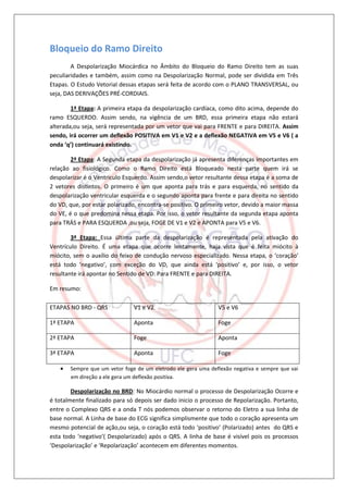Bloqueio do Ramo Direito
        A Despolarização Miocárdica no Âmbito do Bloqueio do Ramo Direito tem as suas
peculiaridades e também, assim como na Despolarização Normal, pode ser dividida em Três
Etapas. O Estudo Vetorial dessas etapas será feita de acordo com o PLANO TRANSVERSAL, ou
seja, DAS DERIVAÇÕES PRÉ-CORDIAIS.

        1ª Etapa: A primeira etapa da despolarização cardíaca, como dito acima, depende do
ramo ESQUERDO. Assim sendo, na vigência de um BRD, essa primeira etapa não estará
alterada,ou seja, será representada por um vetor que vai para FRENTE e para DIREITA. Assim
sendo, irá ocorrer um deflexão POSITIVA em V1 e V2 e a deflexão NEGATIVA em V5 e V6 ( a
onda ‘q’) continuará existindo.

        2ª Etapa: A Segunda etapa da despolarização já apresenta diferenças importantes em
relação ao fisiológico. Como o Ramo Direito está Bloqueado nesta parte quem irá se
despolarizar é o Ventriculo Esquerdo. Assim sendo,o vetor resultante dessa etapa é a soma de
2 vetores distintos. O primeiro é um que aponta para trás e para esquerda, no sentido da
despolarização ventricular esquerda e o segundo aponta para frente e para direita no sentido
do VD, que, por estar polarizado, encontra-se positivo. O primeiro vetor, devido a maior massa
do VE, é o que predomina nessa etapa. Por isso, o vetor resultante da segunda etapa aponta
para TRÁS e PARA ESQUERDA ,ou seja, FOGE DE V1 e V2 e APONTA para V5 e V6.

        3ª Etapa: Essa última parte da despolarização é representada pela ativação do
Ventrículo Direito. É uma etapa que ocorre lentamente, haja vista que é feita miócito à
miócito, sem o auxílio do feixo de condução nervoso especializado. Nessa etapa, o ‘coração’
está todo ‘negativo’, com exceção do VD, que ainda está ‘positivo’ e, por isso, o vetor
resultante irá apontar no Sentido de VD: Para FRENTE e para DIREITA.

Em resumo:

ETAPAS NO BRD - QRS            V1 e V2                         V5 e V6

1ª ETAPA                       Aponta                          Foge

2ª ETAPA                       Foge                            Aponta

3ª ETAPA                       Aponta                          Foge

      Sempre que um vetor foge de um eletrodo ele gera uma deflexão negativa e sempre que vai
       em direção a ele gera um deflexão positiva.

        Despolarização no BRD: No Miocárdio normal o processo de Despolarização Ocorre e
é totalmente finalizado para só depois ser dado inicio o processo de Repolarização. Portanto,
entre o Complexo QRS e a onda T nós podemos observar o retorno do Eletro a sua linha de
base normal. A Linha de base do ECG significa simplismente que todo o coração apresenta um
mesmo potencial de ação,ou seja, o coração está todo ‘positivo’ (Polarizado) antes do QRS e
esta todo ‘negativo’( Despolarizado) após o QRS. A linha de base é visível pois os processos
‘Despolarização’ e ‘Repolarização’ acontecem em diferentes momentos.
 