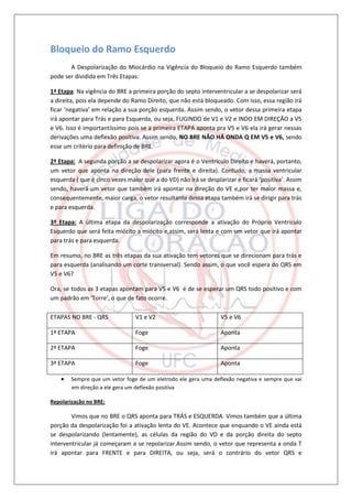 Bloqueio do Ramo Esquerdo
       A Despolarização do Miocárdio na Vigência do Bloqueio do Ramo Esquerdo também
pode ser dividida em Três Etapas:

1ª Etapa: Na vigência do BRE a primeira porção do septo interventricular a se despolarizar será
a direita, pois ela depende do Ramo Direito, que não está bloqueado. Com isso, essa região irá
ficar ‘negativa’ em relação a sua porção esquerda. Assim sendo, o vetor dessa primeira etapa
irá apontar para Trás e para Esquerda, ou seja, FUGINDO de V1 e V2 e INDO EM DIREÇÃO a V5
e V6. Isso é importantíssimo pois se a primeira ETAPA aponta pra V5 e V6 ela irá gerar nessas
derivações uma deflexão positiva. Assim sendo, NO BRE NÃO HÁ ONDA Q EM V5 e V6, sendo
esse um critério para definição de BRE.

2ª Etapa: A segunda porção a se despolarizar agora é o Ventrículo Direito e haverá, portanto,
um vetor que aponta na direção dele (para frente e direita). Contudo, a massa ventricular
esquerda ( que é cinco vezes maior que a do VD) não irá se desplarizar e ficará ‘positiva’. Assim
sendo, haverá um vetor que também irá apontar na direção do VE e,por ter maior massa e,
consequentemente, maior carga, o vetor resultante dessa etapa também irá se dirigir para trás
e para esquerda.

3ª Etapa: A última etapa da despolarização corresponde a ativação do Próprio Ventrículo
Esquerdo que será feita miócito a miócito e,assim, será lenta e com um vetor que irá apontar
para trás e para esquerda.

Em resumo, no BRE as três etapas da sua ativação tem vetores que se direcionam para trás e
para esquerda (analisando um corte transversal). Sendo assim, o que você espera do QRS em
V5 e V6?

Ora, se todos as 3 etapas apontam para V5 e V6 é de se esperar um QRS todo positivo e com
um padrão em ‘Torre’, o que de fato ocorre.

ETAPAS NO BRE - QRS             V1 e V2                          V5 e V6

1ª ETAPA                        Foge                             Aponta

2ª ETAPA                        Foge                             Aponta

3ª ETAPA                        Foge                             Aponta

       Sempre que um vetor foge de um eletrodo ele gera uma deflexão negativa e sempre que vai
        em direção a ele gera um deflexão positiva

Repolarização no BRE:

        Vimos que no BRE o QRS aponta para TRÁS e ESQUERDA. Vimos também que a última
porção da despolarização foi a ativação lenta do VE. Acontece que enquando o VE ainda está
se despolarizando (lentamente), as células da região do VD e da porção direita do septo
interventricular já começaram a se repolarizar.Assim sendo, o vetor que representa a onda T
irá apontar para FRENTE e para DIREITA, ou seja, será o contrário do vetor QRS e
 