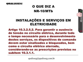 qualisseg@qualisseg.com.br
Artigo 10.3.2.5.2. Para garantir a ausência
de tensão no circuito elétrico, durante todo
o tempo necessário para o desenvolvimento
destes serviços, os dispositivos de comando
devem estar sinalizados e bloqueados, bem
como o circuito elétrico aterrado,
considerando-se as prescrições previstas no
subitem 10.3.1.1.
O QUE DIZ A
NR-10/MTb
INSTALAÇÕES E SERVIÇOS EM
ELETRICIDADE
 