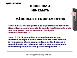 qualisseg@qualisseg.com.br
Item 12.2.1 a: “As máquinas e os equipamentos devem ter
dispositivos de acionamento de parada localizados de modo
que não possa ser acionado ou desligado
involuntariamente...”.
Item 12.2.3: “As máquinas e os equipamentos que
utilizarem energia elétrica, fornecida por fonte externa,
devem possuir chave geral, em local de fácil acesso e
acondicionada em caixa que evite o seu acionamento
acidental e proteja as suas partes energizadas...”
O QUE DIZ A
NR-12/MTb
MÁQUINAS E EQUIPAMENTOS
 