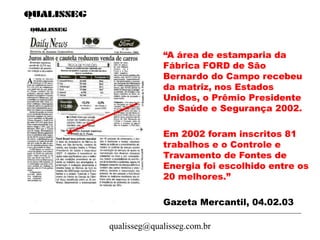 qualisseg@qualisseg.com.br
“A área de estamparia da
Fábrica FORD de São
Bernardo do Campo recebeu
da matriz, nos Estados
Unidos, o Prêmio Presidente
de Saúde e Segurança 2002.
Em 2002 foram inscritos 81
trabalhos e o Controle e
Travamento de Fontes de
Energia foi escolhido entre os
20 melhores.”
Gazeta Mercantil, 04.02.03
 