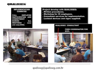 qualisseg@qualisseg.com.br
IMPLEMENTATION
COMMITEE
FULL EMPLOYEE
PARTICIPATION AND
COMMITMENT
DURING ALL
MEETINGS – June
and July/2002.
Project develop with QUALISSEG:
. Written procedures.
. Workshop for 35 employees.
. Consultant services for implementation.
. Lockout devices and signs supplied.
QUALISSEG CONSULTANT
FORD COORDINATOR FOR
ECPL
 
