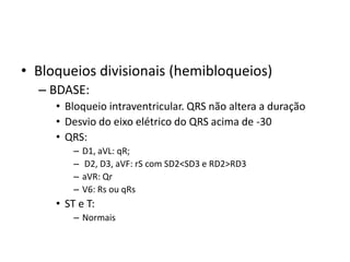 • Bloqueios divisionais (hemibloqueios)
  – BDASE:
     • Bloqueio intraventricular. QRS não altera a duração
     • Desvio do eixo elétrico do QRS acima de -30
     • QRS:
         –   D1, aVL: qR;
         –   D2, D3, aVF: rS com SD2<SD3 e RD2>RD3
         –   aVR: Qr
         –   V6: Rs ou qRs
     • ST e T:
         – Normais
 