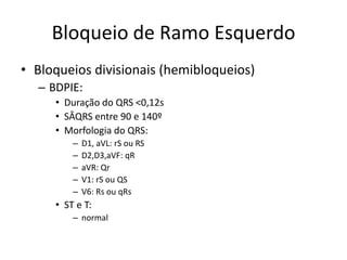 Bloqueio de Ramo Esquerdo
• Bloqueios divisionais (hemibloqueios)
  – BDPIE:
     • Duração do QRS <0,12s
     • SÂQRS entre 90 e 140º
     • Morfologia do QRS:
         –   D1, aVL: rS ou RS
         –   D2,D3,aVF: qR
         –   aVR: Qr
         –   V1: rS ou QS
         –   V6: Rs ou qRs
     • ST e T:
         – normal
 