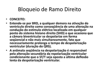 Bloqueio de Ramo Direito
• CONCEITO:
• Entende-se por BRD, a qualquer demora na ativação do
  ventrículo direito como conseqüência de uma alteração na
  condução do estímulo elétrico localizada em qualquer
  ponto do sistema hisiano direito (SHD) o que ocasiona que
  a câmara biventricular se despolarize em forma
  seqüencial e não mais simultaneamente, fato que
  necessariamente prolonga o tempo de despolarização
  ventricular (duração do QRS).
• A anômala seqüência na despolarização é responsável
  pela alteração secundária da repolarização ventricular
  condicionante que o ST/T seja oposto a última deflexão
  lenta da despolarização ventricular.
 
