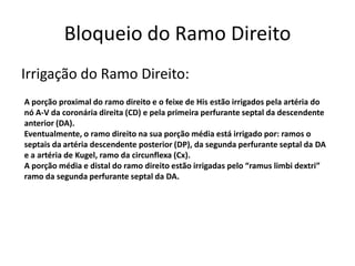 Bloqueio do Ramo Direito
Irrigação do Ramo Direito:
A porção proximal do ramo direito e o feixe de His estão irrigados pela artéria do
nó A-V da coronária direita (CD) e pela primeira perfurante septal da descendente
anterior (DA).
Eventualmente, o ramo direito na sua porção média está irrigado por: ramos o
septais da artéria descendente posterior (DP), da segunda perfurante septal da DA
e a artéria de Kugel, ramo da circunflexa (Cx).
A porção média e distal do ramo direito estão irrigadas pelo “ramus limbi dextri”
ramo da segunda perfurante septal da DA.
 