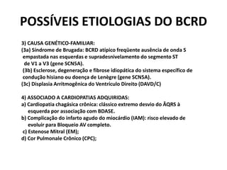 POSSÍVEIS ETIOLOGIAS DO BCRD
3) CAUSA GENÉTICO-FAMILIAR:
(3a) Síndrome de Brugada: BCRD atípico freqüente ausência de onda S
 empastada nas esquerdas e supradesnivelamento do segmento ST
  de V1 a V3 (gene SCN5A).
 (3b) Esclerose, degeneração e fibrose idiopática do sistema específico de
 condução hisiano ou doença de Lenègre (gene SCN5A).
(3c) Displasia Arritmogênica do Ventrículo Direito (DAVD/C)

4) ASSOCIADO A CARDIOPATIAS ADQUIRIDAS:
a) Cardiopatia chagásica crônica: clássico extremo desvio do ÂQRS à
   esquerda por associação com BDASE.
b) Complicação do infarto agudo do miocárdio (IAM): risco elevado de
   evoluir para Bloqueio AV completo.
c) Estenose Mitral (EM);
d) Cor Pulmonale Crônico (CPC);
 