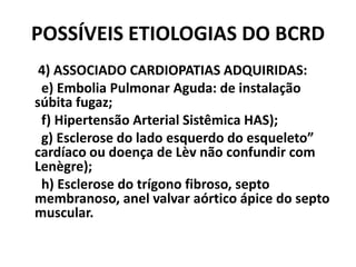 POSSÍVEIS ETIOLOGIAS DO BCRD
 4) ASSOCIADO CARDIOPATIAS ADQUIRIDAS:
 e) Embolia Pulmonar Aguda: de instalação
súbita fugaz;
 f) Hipertensão Arterial Sistêmica HAS);
 g) Esclerose do lado esquerdo do esqueleto”
cardíaco ou doença de Lèv não confundir com
Lenègre);
 h) Esclerose do trígono fibroso, septo
membranoso, anel valvar aórtico ápice do septo
muscular.
 