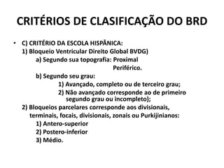 CRITÉRIOS DE CLASIFICAÇÃO DO BRD
• C) CRITÉRIO DA ESCOLA HISPÂNICA:
  1) Bloqueio Ventricular Direito Global BVDG)
       a) Segundo sua topografia: Proximal
                                     Periférico.
       b) Segundo seu grau:
               1) Avançado, completo ou de terceiro grau;
               2) Não avançado corresponde ao de primeiro
                  segundo grau ou incompleto);
  2) Bloqueios parcelares corresponde aos divisionais,
     terminais, focais, divisionais, zonais ou Purkijinianos:
       1) Antero-superior
       2) Postero-inferior
       3) Médio.
 