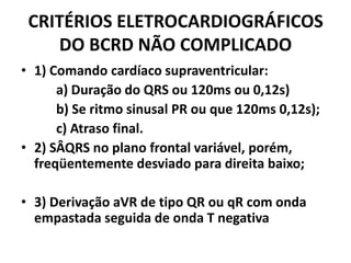 CRITÉRIOS ELETROCARDIOGRÁFICOS
    DO BCRD NÃO COMPLICADO
• 1) Comando cardíaco supraventricular:
      a) Duração do QRS ou 120ms ou 0,12s)
      b) Se ritmo sinusal PR ou que 120ms 0,12s);
      c) Atraso final.
• 2) SÂQRS no plano frontal variável, porém,
  freqüentemente desviado para direita baixo;

• 3) Derivação aVR de tipo QR ou qR com onda
  empastada seguida de onda T negativa
 