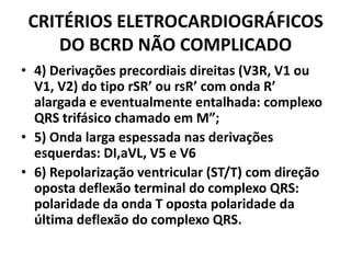 CRITÉRIOS ELETROCARDIOGRÁFICOS
    DO BCRD NÃO COMPLICADO
• 4) Derivações precordiais direitas (V3R, V1 ou
  V1, V2) do tipo rSR’ ou rsR’ com onda R’
  alargada e eventualmente entalhada: complexo
  QRS trifásico chamado em M”;
• 5) Onda larga espessada nas derivações
  esquerdas: DI,aVL, V5 e V6
• 6) Repolarização ventricular (ST/T) com direção
  oposta deflexão terminal do complexo QRS:
  polaridade da onda T oposta polaridade da
  última deflexão do complexo QRS.
 