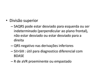 • Divisão superior
  – SAQRS pode estar desviado para esquerda ou ser
    indeterminado (perpendicular ao plano frontal),
    não estar desviado ou estar desviado para a
    direita
  – QRS negativo nas derivações inferiores
  – SII>SIII : útil para diagnostico diferencial com
    BDASE
  – R de aVR proeminente ou empastado
 
