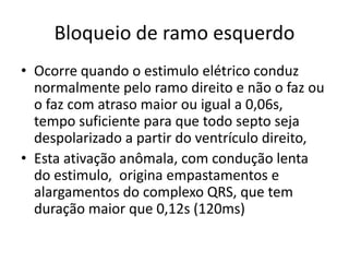 Bloqueio de ramo esquerdo
• Ocorre quando o estimulo elétrico conduz
  normalmente pelo ramo direito e não o faz ou
  o faz com atraso maior ou igual a 0,06s,
  tempo suficiente para que todo septo seja
  despolarizado a partir do ventrículo direito,
• Esta ativação anômala, com condução lenta
  do estimulo, origina empastamentos e
  alargamentos do complexo QRS, que tem
  duração maior que 0,12s (120ms)
 