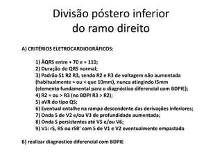 Divisão póstero inferior
                 do ramo direito
A) CRITÉRIOS ELETROCARDIOGRÁFICOS:

      1) ÂQRS entre + 70 e + 110;
      2) Duração do QRS normal;
      3) Padrão S1 R2 R3, sendo R2 e R3 de voltagem não aumentada
      (habitualmente = ou < que 10mm), nunca atingindo l5mm
      (elemento fundamental para o diagnóstico diferencial com BDPIE);
      4) R2 = ou > R3 (no BDPI R3 > R2);
      5) aVR do tipo QS;
      6) Eventual entalhe na rampa descendente das derivações inferiores;
      7) Onda S de V2 e/ou V3 de profundidade aumentada;
      8) Onda S persistentes até V5 e/ou V6;
      9) V1: rS, RS ou rSR' com S de V1 e V2 eventualmente empastada

B) realizar diagnostico diferencial com BDPIE
 