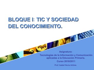 BLOQUE I :  TIC Y SOCIEDAD DEL CONOCIMIENTO.   Asignatura:  Tecnologías de la Información y Comunicación aplicadas a la Educación Primaria.  Curso 2010/2011 Prof. Isabel Hevia Artime .   
