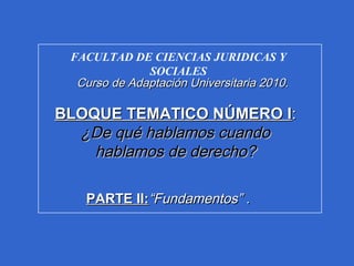 FACULTAD DE CIENCIAS JURIDICAS Y
SOCIALES
Curso de Adaptación Universitaria 2010Curso de Adaptación Universitaria 2010..
BLOQUE TEMATICO NÚMERO IBLOQUE TEMATICO NÚMERO I::
¿De qué hablamos cuando¿De qué hablamos cuando
hablamos de derecho?hablamos de derecho?
PARTE II:PARTE II:“Fundamentos” .“Fundamentos” .
 