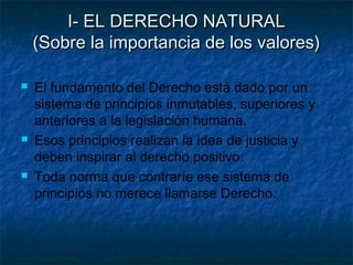 I- EL DERECHO NATURALI- EL DERECHO NATURAL
(Sobre la importancia de los valores)(Sobre la importancia de los valores)
 El fundamento del Derecho está dado por un
sistema de principios inmutables, superiores y
anteriores a la legislación humana.
 Esos principios realizan la idea de justicia y
deben inspirar al derecho positivo.
 Toda norma que contraríe ese sistema de
principios no merece llamarse Derecho.
 