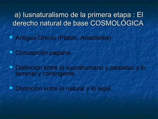 a) Iusnaturalismo de la primera etapa : Ela) Iusnaturalismo de la primera etapa : El
derecho natural de base COSMOLÓGICAderecho natural de base COSMOLÓGICA
 Antigua Grecia (Platón, Aristóteles).
 Concepción pagana.
 Distinción entre lo suprahumano y perpetuo y lo
terrenal y contingente.
 Distinción entre lo natural y lo legal.
 