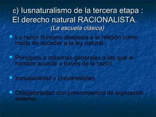 cc) Iusnaturalismo de la tercera etapa :) Iusnaturalismo de la tercera etapa :
El derecho natural RACIONALISTAEl derecho natural RACIONALISTA..
(La escuela clásica)(La escuela clásica)
 La razón humana desplaza a la religión como
modo de acceder a la ley natural.
 Principios o máximas generales a las que el
hombre accede a través de la razón.
 Inmutabilidad y Universalidad.
 Obligatoriedad con prescindencia de legislación
externa.
 