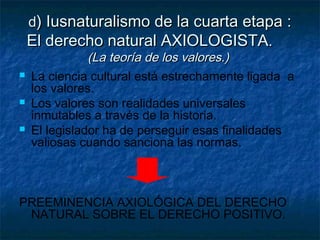 dd) Iusnaturalismo de la cuarta etapa :) Iusnaturalismo de la cuarta etapa :
El derecho natural AXIOLOGISTAEl derecho natural AXIOLOGISTA..
(La teoría de los valores.)(La teoría de los valores.)
 La ciencia cultural está estrechamente ligada a
los valores.
 Los valores son realidades universales
inmutables a través de la historia.
 El legislador ha de perseguir esas finalidades
valiosas cuando sanciona las normas.
PREEMINENCIA AXIOLÓGICA DEL DERECHO
NATURAL SOBRE EL DERECHO POSITIVO.
 
