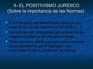 II- EL POSITIVISMO JURÍDICOII- EL POSITIVISMO JURÍDICO
(Sobre la importancia de las Normas).(Sobre la importancia de las Normas).
 El fundamento del derecho está dado por un
sistema de normas hechas por el hombre.
 Las normas son obligatorias por emanar de los
órganos facultados por ella para crearlas.
 Toda norma es válida si se sanciona conforme
se ha establecido por el legislador, con
prescindencia de su contenido de justicia.
 