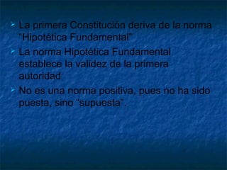  La primera Constitución deriva de la norma
“Hipotética Fundamental”
 La norma Hipotética Fundamental
establece la validez de la primera
autoridad
 No es una norma positiva, pues no ha sido
puesta, sino “supuesta”.
 