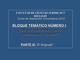 FACULTAD DE CIENCIAS JURIDICAS Y
SOCIALES
Curso de Adaptación Universitaria 2010Curso de Adaptación Universitaria 2010..
BLOQUE TEMATICO NÚMERO IBLOQUE TEMATICO NÚMERO I::
¿De qué hablamos cuando¿De qué hablamos cuando
hablamos de derecho?hablamos de derecho?
PARTE III:PARTE III:“El lenguaje” .“El lenguaje” .
 