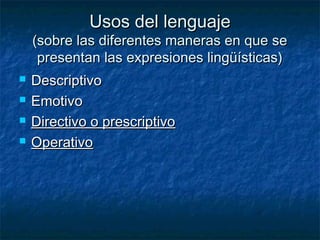 Usos del lenguajeUsos del lenguaje
(sobre las diferentes maneras en que se(sobre las diferentes maneras en que se
presentan las expresiones lingüísticas)presentan las expresiones lingüísticas)
 DescriptivoDescriptivo
 EmotivoEmotivo
 Directivo o prescriptivoDirectivo o prescriptivo
 OperativoOperativo
 