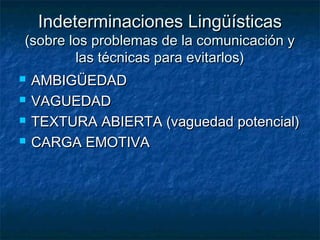 Indeterminaciones LingüísticasIndeterminaciones Lingüísticas
(sobre los problemas de la comunicación y(sobre los problemas de la comunicación y
las técnicas para evitarlos)las técnicas para evitarlos)
 AMBIGÜEDADAMBIGÜEDAD
 VAGUEDADVAGUEDAD
 TEXTURA ABIERTA (vaguedad potencial)TEXTURA ABIERTA (vaguedad potencial)
 CARGA EMOTIVACARGA EMOTIVA
 
