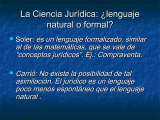 La Ciencia Jurídica: ¿lenguajeLa Ciencia Jurídica: ¿lenguaje
natural o formal?natural o formal?
 Soler:Soler: es un lenguaje formalizado, similares un lenguaje formalizado, similar
al de las matemáticas, que se vale deal de las matemáticas, que se vale de
“conceptos jurídicos”. Ej.: Compraventa.“conceptos jurídicos”. Ej.: Compraventa.
 Carrió: No existe la posibilidad de talCarrió: No existe la posibilidad de tal
asimilación. El jurídico es un lenguajeasimilación. El jurídico es un lenguaje
poco menos espontáneo que el lenguajepoco menos espontáneo que el lenguaje
natural .natural .
 