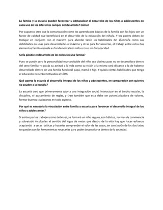 La familia y la escuela pueden favorecer u obstaculizar el desarrollo de los niños o adolescentes en
cada uno de los diferentes campos del desarrollo? Cómo?

Por supuesto creo que la comunicación como los aprendizajes básicos de la familia con los hijos son un
factor de calidad que beneficiará en el desarrollo de la educación del niño/a. Y los padres deben de
trabajar en conjunto con el maestro para abordar tanto las habilidades del alumno/a como sus
debilidades en unas para desarrollarlas al máximo y otras para fortalecerlas, el trabajo entre estos dos
elementos familia-escuela es fundamental con niños con o sin discapacidad.

Sería posible el desarrollo de los niños sin una familia?

Pues se puede pero la personalidad muy probable del niño sea distinta pues no se desarrollara dentro
del seno familiar y quizás su actitud a la vida como su visión a la misma será distante a la de haberse
desarrollado dentro de una familia funcional papá, mamá e hijo. Y quizás ciertas habilidades que tenga
el educando no serán motivadas al 100%

Qué aporta la escuela al desarrollo integral de los niños y adolescentes, en comparación con quienes
no acuden a la escuela?

La escuela creo que primeramente aporta una integración social, interactuar en el ámbito escolar, la
disciplina, el acatamiento de reglas, y creo también que esta debe ser potencializadora de valores,
formar buenos ciudadanos en todo aspecto.

Por qué es necesaria la vinculación entre familia y escuela para favorecer el desarrollo integral de los
niños y adolescentes?

Si ambas partes trabajan como debe ser, se formará un niño seguro, con hábitos, normas de convivencia
y sobretodo inculcarles el sentido del logro de metas que dentro de la vida hay que hacer esfuerzo
aceptando a veces críticas y hacerles comprender el valor de las cosas, en conclusión de los dos lados
se quedan con las herramientas necesarias para poder desarrollarse dentro de la sociedad.
 