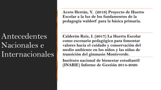Antecedentes
Nacionales e
Internacionales
Acero Herrán, Y. (2019) Proyecto de Huerto
Escolar a la luz de los fundamentos de la
pedagogía waldorf para la básica primaria.
Calderón Ruiz, I. (2017) La Huerta Escolar
como escenario pedagógico para fomentar
valores hacia el cuidado y conservación del
medio ambiente en los niños y las niñas de
transición del gimnasio Monteverde.
Instituto nacional de bienestar estudiantil
(INABIE) Informe de Gestión 2014-2020.
 