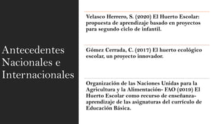 Antecedentes
Nacionales e
Internacionales
Velasco Herrero, S. (2020) El Huerto Escolar:
propuesta de aprendizaje basado en proyectos
para segundo ciclo de infantil.
Gómez Cerrada, C. (2017) El huerto ecológico
escolar, un proyecto innovador.
Organización de las Naciones Unidas para la
Agricultura y la Alimentación- FAO (2019) El
Huerto Escolar como recurso de enseñanza-
aprendizaje de las asignaturas del currículo de
Educación Básica.
 