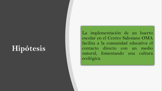 Hipótesis
La implementación de un huerto
escolar en el Centro Salesiano OMA
facilita a la comunidad educativa el
contacto directo con un medio
natural, fomentando una cultura
ecológica.
 