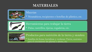 Macetas
• Neumáticos, recipientes o botellas de plástico, etc.
Herramientas para trabajar la tierra
• Palas, rastrillos, tijeras, regaderas, etc.
Productos para nutrición de la tierra y siembra
• Semillas de frutas, hortalizas y verduras; Tierra, sustratos
para el crecimiento de plantas o abono, etc.
MATERIALES
 