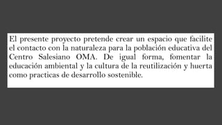 El presente proyecto pretende crear un espacio que facilite
el contacto con la naturaleza para la población educativa del
Centro Salesiano OMA. De igual forma, fomentar la
educación ambiental y la cultura de la reutilización y huerta
como practicas de desarrollo sostenible.
 