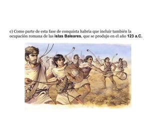 c) Como parte de esta fase de conquista habría que incluir también la
ocupación romana de las islas Baleares, que se produjo en el año 123 a.C.
 