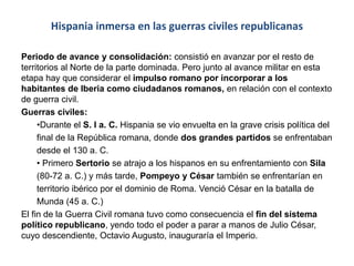 Hispania inmersa en las guerras civiles republicanas
Periodo de avance y consolidación: consistió en avanzar por el resto de
territorios al Norte de la parte dominada. Pero junto al avance militar en esta
etapa hay que considerar el impulso romano por incorporar a los
habitantes de Iberia como ciudadanos romanos, en relación con el contexto
de guerra civil.
Guerras civiles:
•Durante el S. I a. C. Hispania se vio envuelta en la grave crisis política del
final de la República romana, donde dos grandes partidos se enfrentaban
desde el 130 a. C.
• Primero Sertorio se atrajo a los hispanos en su enfrentamiento con Sila
(80-72 a. C.) y más tarde, Pompeyo y César también se enfrentarían en
territorio ibérico por el dominio de Roma. Venció César en la batalla de
Munda (45 a. C.)
El fin de la Guerra Civil romana tuvo como consecuencia el fin del sistema
político republicano, yendo todo el poder a parar a manos de Julio César,
cuyo descendiente, Octavio Augusto, inauguraría el Imperio.
 