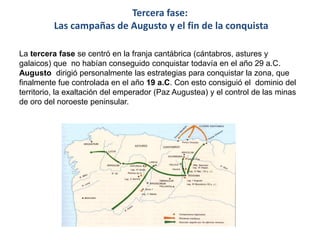 Tercera fase:
Las campañas de Augusto y el fin de la conquista
La tercera fase se centró en la franja cantábrica (cántabros, astures y
galaicos) que no habían conseguido conquistar todavía en el año 29 a.C.
Augusto dirigió personalmente las estrategias para conquistar la zona, que
finalmente fue controlada en el año 19 a.C. Con esto consiguió el dominio del
territorio, la exaltación del emperador (Paz Augustea) y el control de las minas
de oro del noroeste peninsular.
 
