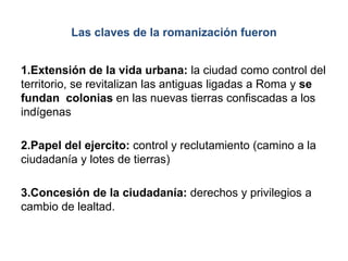 Las claves de la romanización fueron
1.Extensión de la vida urbana: la ciudad como control del
territorio, se revitalizan las antiguas ligadas a Roma y se
fundan colonias en las nuevas tierras confiscadas a los
indígenas
2.Papel del ejercito: control y reclutamiento (camino a la
ciudadanía y lotes de tierras)
3.Concesión de la ciudadanía: derechos y privilegios a
cambio de lealtad.
 