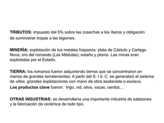 TRIBUTOS: impuesto del 5% sobre las cosechas a los íberos y obligación
de suministrar tropas a las legiones.
MINERÍA: explotación de los metales hispanos: plata de Cástulo y Cartago
Nova; oro del noroeste (Las Médulas); estaño y plomo. Las minas eran
explotadas por el Estado.
TIERRA: los romanos fueron adquiriendo tierras que se concentraron en
manos de grandes terratenientes. A partir del S. I d. C. se generalizó el sistema
de villas, grandes explotaciones con mano de obra asalariada o esclava.
Los productos clave fueron: trigo, vid, olivo, vacas, cerdos…
OTRAS INDUSTRIAS: se desarrollaría una importante industria de salazones
y la fabricación de cerámica de todo tipo.
 