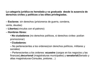 La categoría jurídica es heredada y va graduada desde la ausencia de
derechos civiles y políticos a las elites privilegiadas.
– Esclavos: sin derechos (prisioneros de guerra, condena,
venta, deudas)
– Libertos(vínculos con el patrono)
– Hombres libres:
• No ciudadanos (no derechos políticos, si derechos civiles- podían
promocionar)
• Ciudadanos:
– No pertenecientes a los ordenes(con derechos políticos, militares y
sociales)
– Pertenecientes a los ordenes: ecuestre (cargos en los negocios y las
finanzas),decurional (magistraturas municipales) y senatorial(Senado y
altas magistraturas-Consules, pretores…)
 